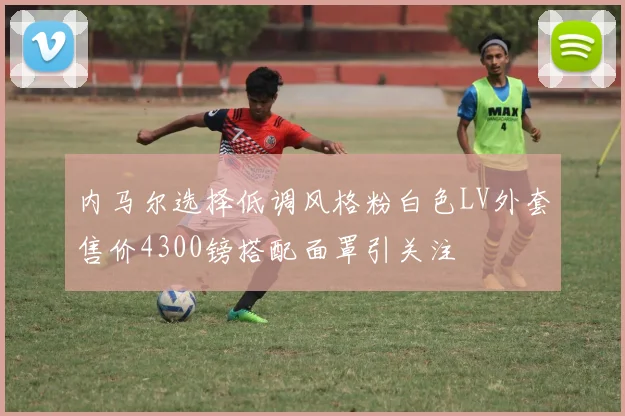 内马尔选择低调风格粉白色LV外套售价4300镑搭配面罩引关注