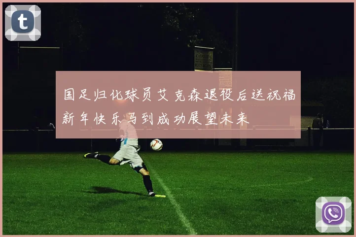 国足归化球员艾克森退役后送祝福新年快乐马到成功展望未来