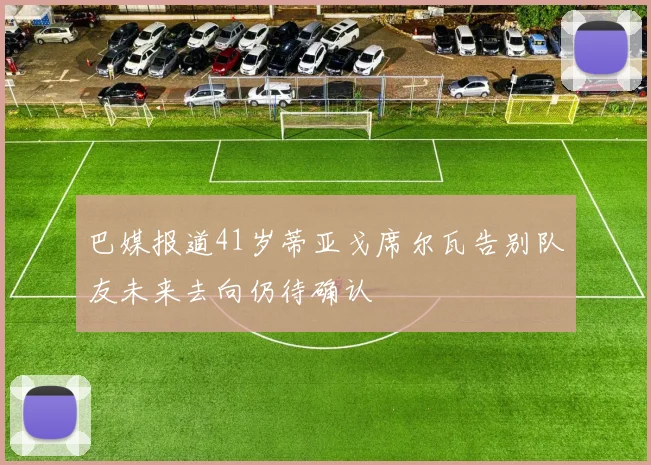巴媒报道41岁蒂亚戈席尔瓦告别队友未来去向仍待确认