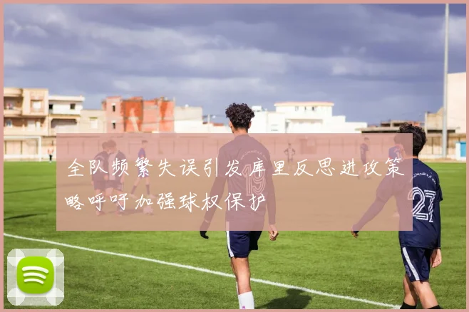 全队频繁失误引发库里反思进攻策略呼吁加强球权保护