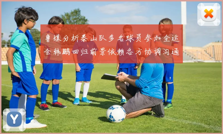 鲁媒分析泰山队多名球员参加全运会韩鹏回归前景依赖各方协调沟通