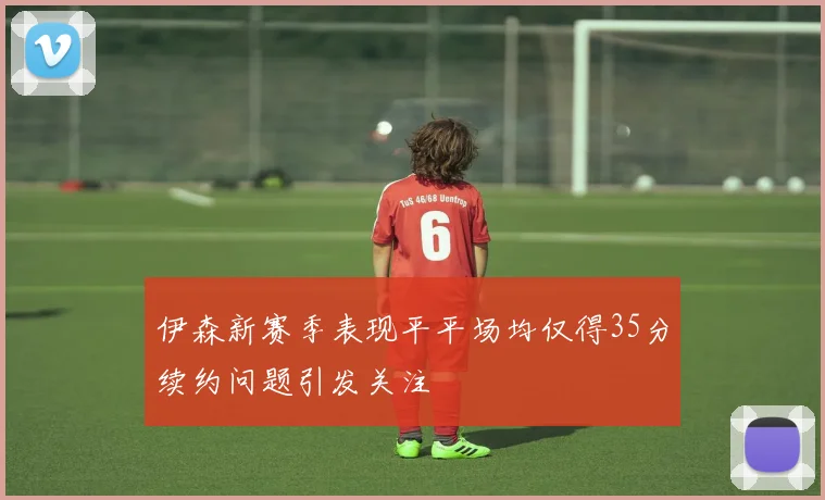 伊森新赛季表现平平场均仅得35分续约问题引发关注
