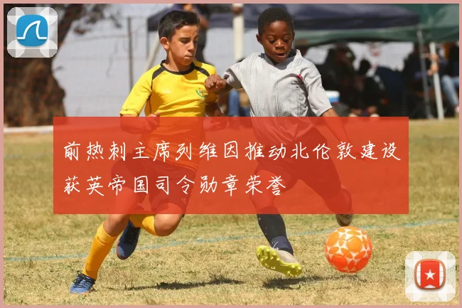 前热刺主席列维因推动北伦敦建设获英帝国司令勋章荣誉