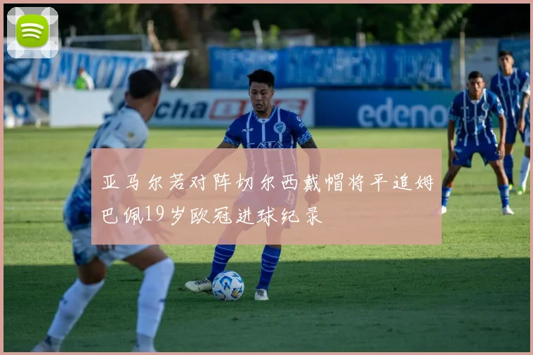 亚马尔若对阵切尔西戴帽将平追姆巴佩19岁欧冠进球纪录