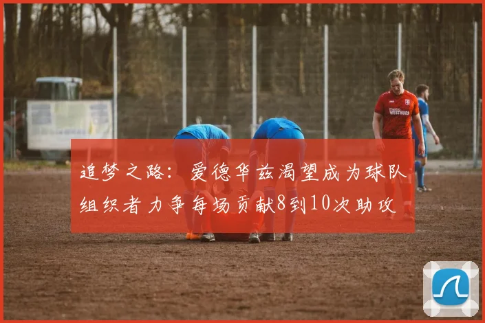 追梦之路：爱德华兹渴望成为球队组织者力争每场贡献8到10次助攻