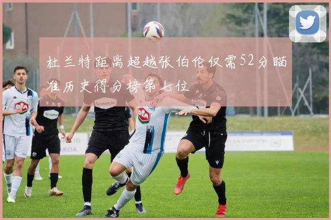 杜兰特距离超越张伯伦仅需52分瞄准历史得分榜第七位