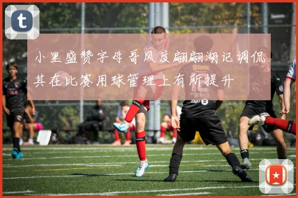 小里盛赞字母哥风度翩翩湖记调侃其在比赛用球管理上有所提升