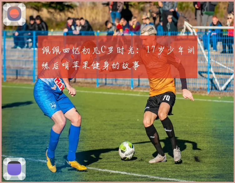 佩佩回忆初见C罗时光：17岁少年训练后啃苹果健身的故事