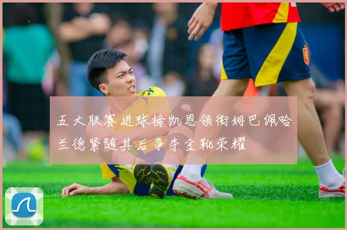 五大联赛进球榜凯恩领衔姆巴佩哈兰德紧随其后争夺金靴荣耀