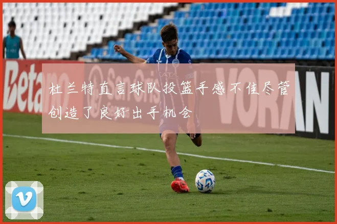 杜兰特直言球队投篮手感不佳尽管创造了良好出手机会