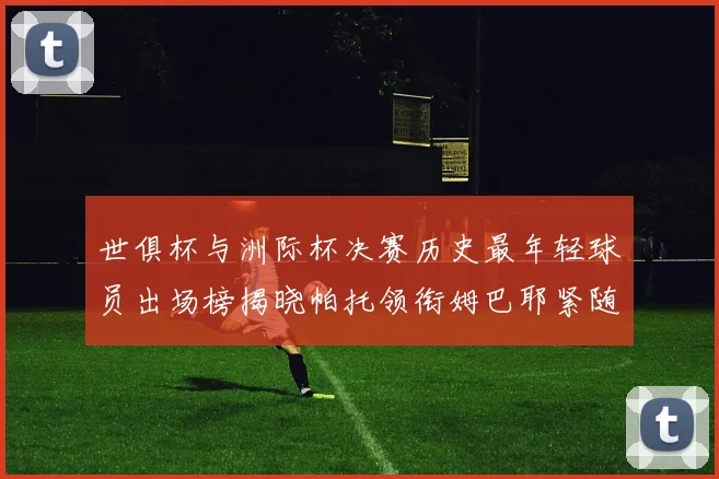 世俱杯与洲际杯决赛历史最年轻球员出场榜揭晓帕托领衔姆巴耶紧随其后