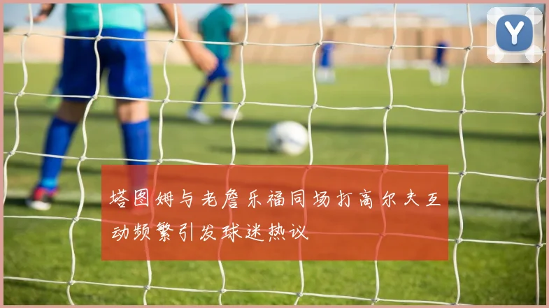 塔图姆与老詹乐福同场打高尔夫互动频繁引发球迷热议