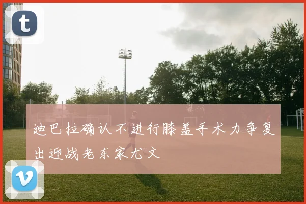 迪巴拉确认不进行膝盖手术力争复出迎战老东家尤文