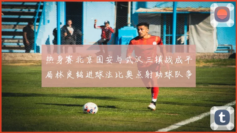 热身赛北京国安与武汉三镇战成平局林良铭进球法比奥点射助球队争平