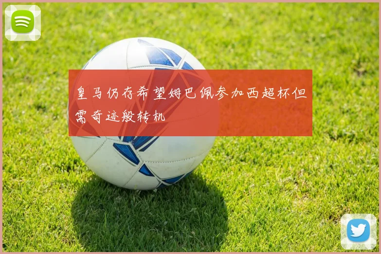 皇马仍存希望姆巴佩参加西超杯但需奇迹般转机