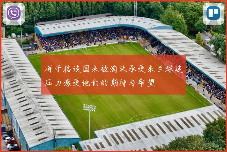 海于格谈国米被淘汰承受米兰球迷压力感受他们的期待与希望