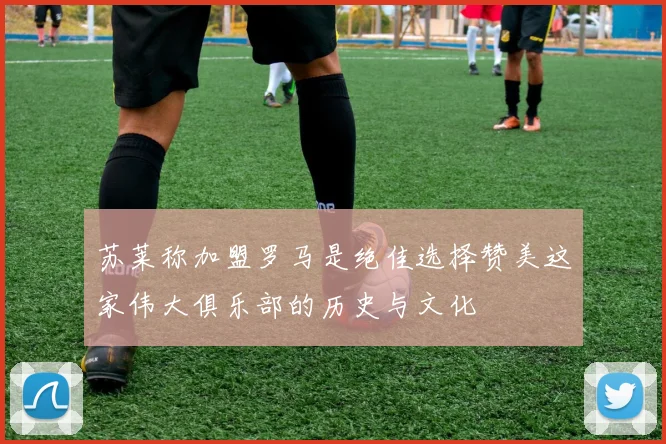苏莱称加盟罗马是绝佳选择赞美这家伟大俱乐部的历史与文化