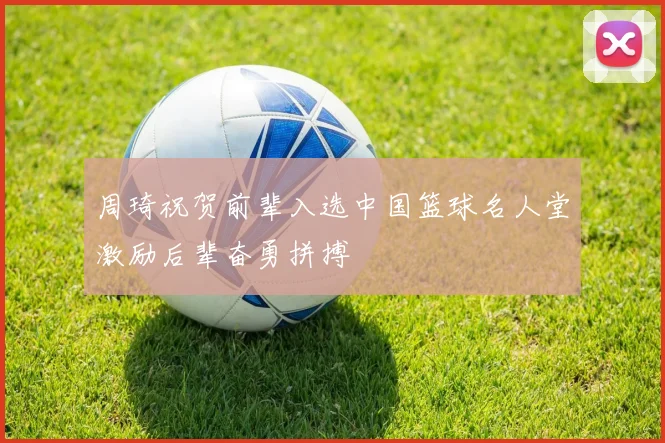 周琦祝贺前辈入选中国篮球名人堂激励后辈奋勇拼搏