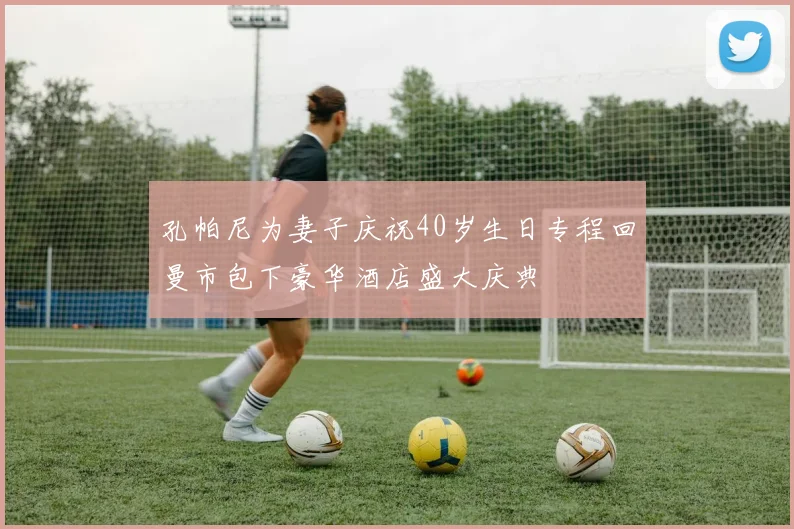 孔帕尼为妻子庆祝40岁生日专程回曼市包下豪华酒店盛大庆典