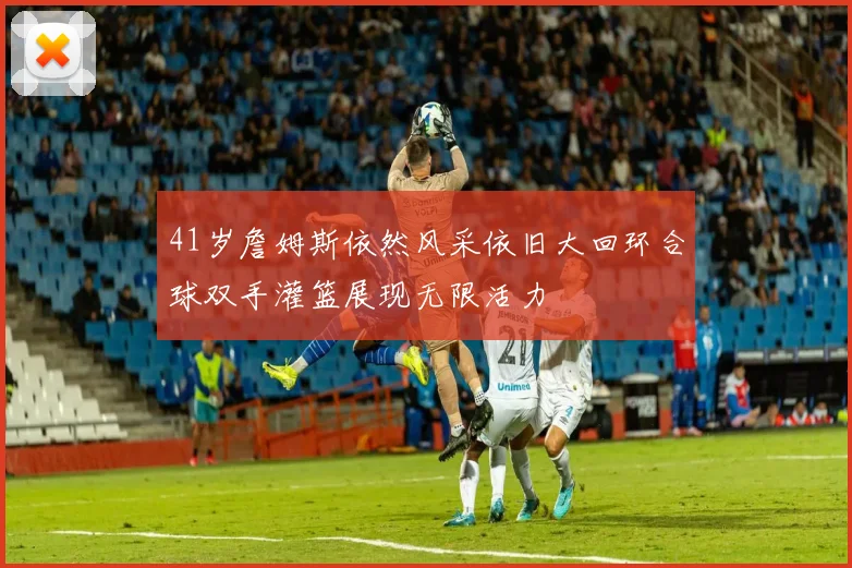 41岁詹姆斯依然风采依旧大回环合球双手灌篮展现无限活力