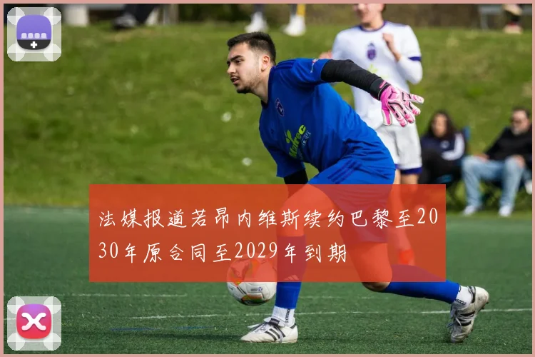 法媒报道若昂内维斯续约巴黎至2030年原合同至2029年到期