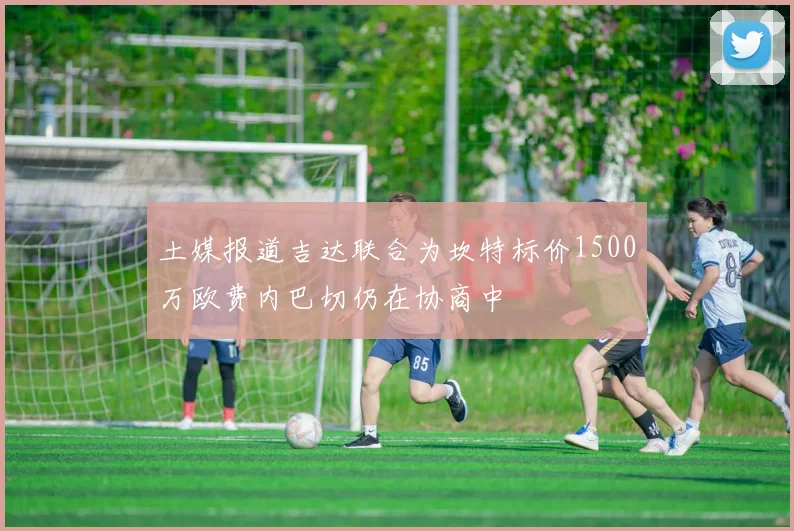 土媒报道吉达联合为坎特标价1500万欧费内巴切仍在协商中