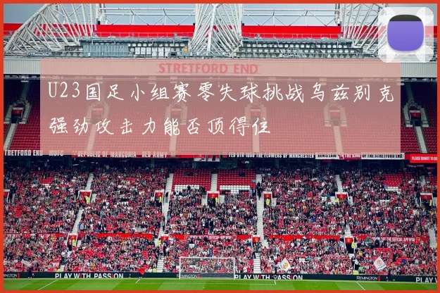 U23国足小组赛零失球挑战乌兹别克强劲攻击力能否顶得住