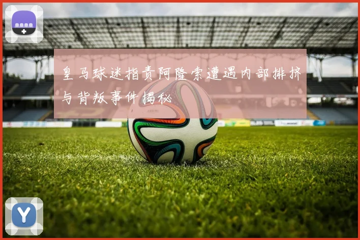 皇马球迷指责阿隆索遭遇内部排挤与背叛事件揭秘