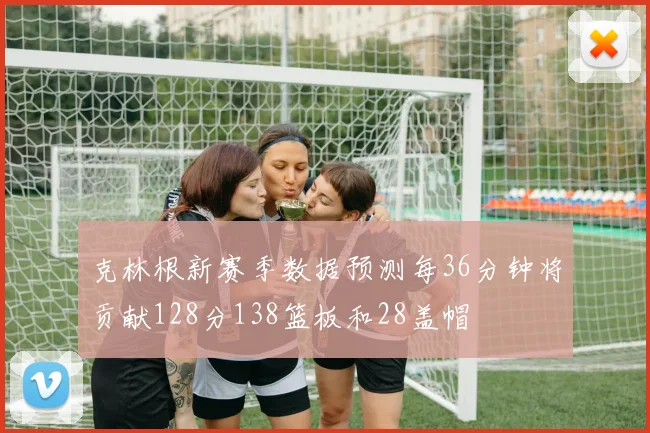 克林根新赛季数据预测每36分钟将贡献128分138篮板和28盖帽